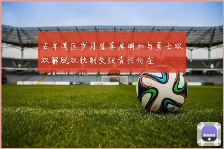 五年湾区岁月落幕库明加与勇士双双解脱双轨制失败责任何在