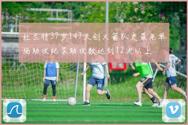杜兰特37岁147天创火箭队史最老单场助攻纪录助攻数达到12次以上