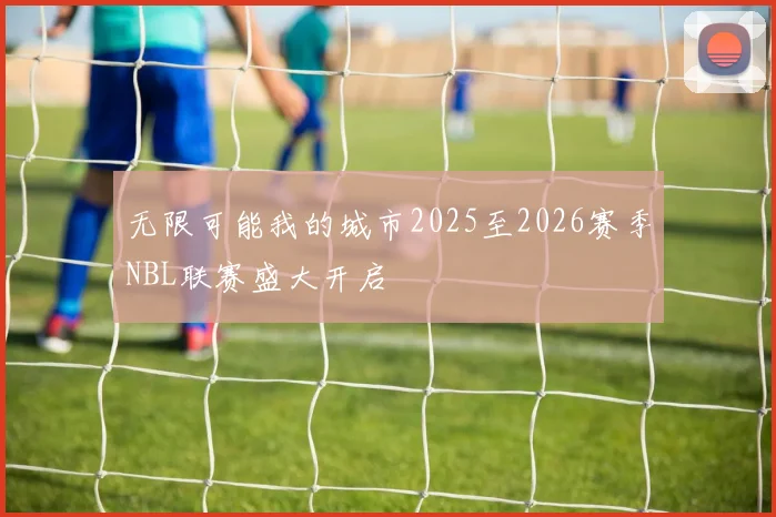 无限可能我的城市2025至2026赛季NBL联赛盛大开启