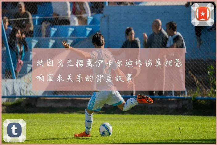 纳因戈兰揭露伊卡尔迪诈伤真相影响国米关系的背后故事