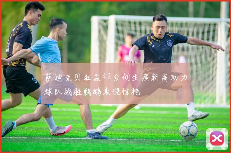 萨迪克贝狂轰42分创生涯新高助力球队战胜鹈鹕表现惊艳