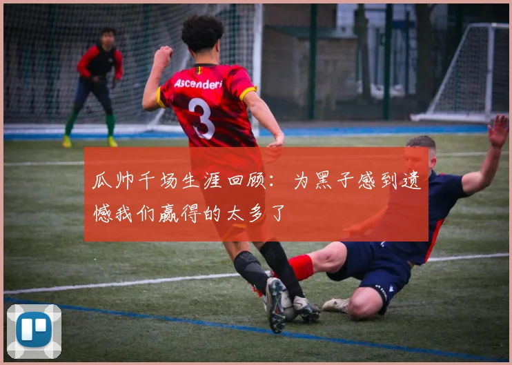 瓜帅千场生涯回顾：为黑子感到遗憾我们赢得的太多了