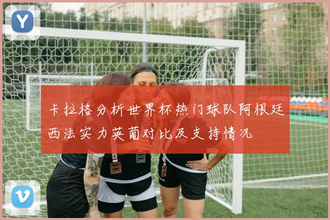 卡拉格分析世界杯热门球队阿根廷西法实力英葡对比及支持情况
