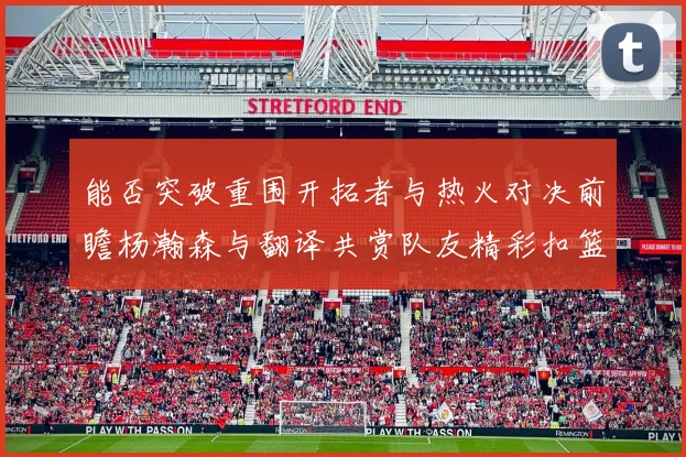 能否突破重围开拓者与热火对决前瞻杨瀚森与翻译共赏队友精彩扣篮瞬间