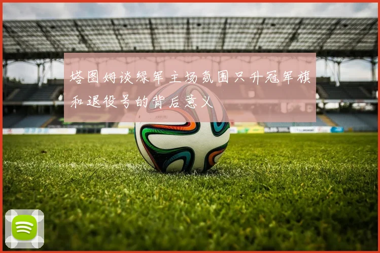塔图姆谈绿军主场氛围只升冠军旗和退役号的背后意义
