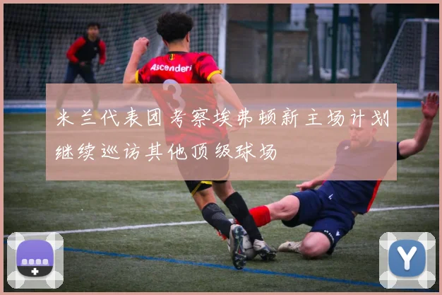 米兰代表团考察埃弗顿新主场计划继续巡访其他顶级球场