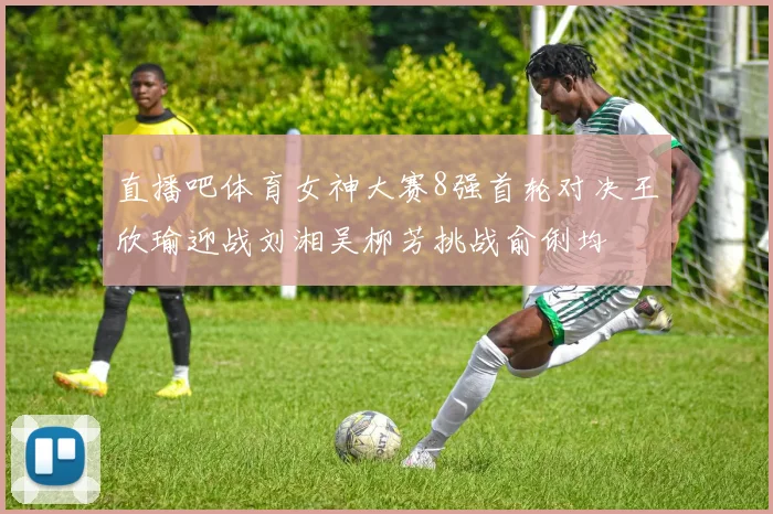 直播吧体育女神大赛8强首轮对决王欣瑜迎战刘湘吴柳芳挑战俞俐均