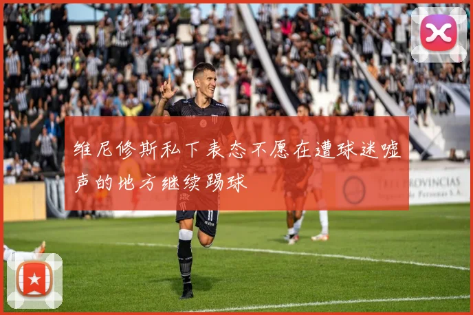 维尼修斯私下表态不愿在遭球迷嘘声的地方继续踢球