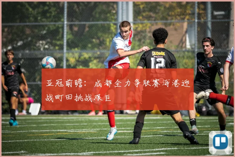 亚冠前瞻：成都全力争联赛海港迎战町田挑战艰巨
