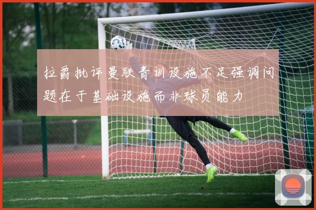 拉爵批评曼联青训设施不足强调问题在于基础设施而非球员能力