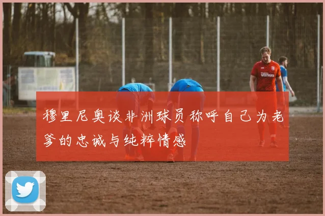 穆里尼奥谈非洲球员称呼自己为老爹的忠诚与纯粹情感