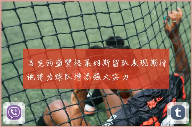 马克西盛赞格莱姆斯留队表现期待他将为球队增添强大实力