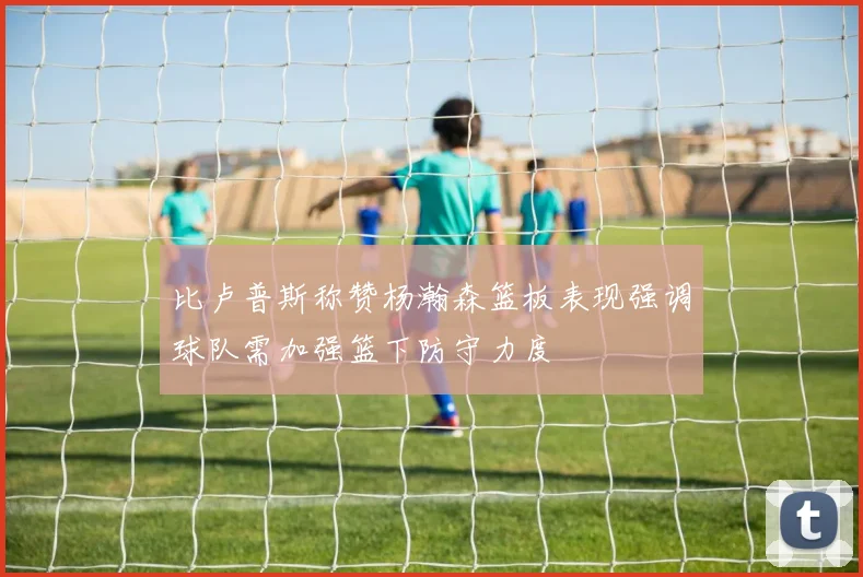 比卢普斯称赞杨瀚森篮板表现强调球队需加强篮下防守力度