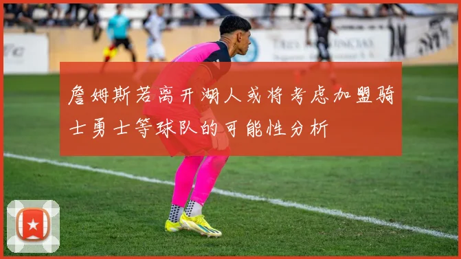 詹姆斯若离开湖人或将考虑加盟骑士勇士等球队的可能性分析