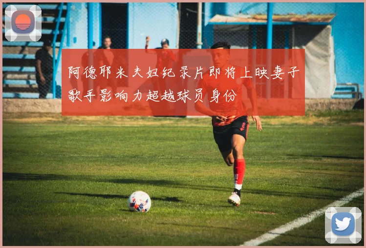 阿德耶米夫妇纪录片即将上映妻子歌手影响力超越球员身份