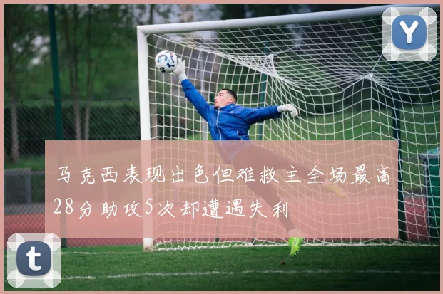 马克西表现出色但难救主全场最高28分助攻5次却遭遇失利