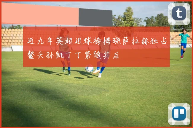 近九年英超进球榜揭晓萨拉赫独占鳌头孙凯丁丁紧随其后
