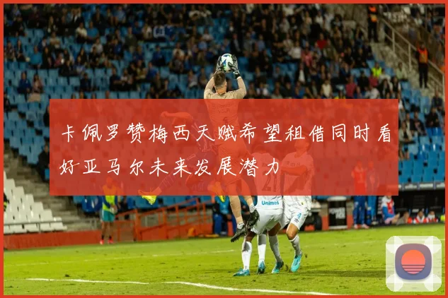 卡佩罗赞梅西天赋希望租借同时看好亚马尔未来发展潜力