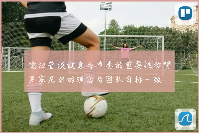 德拉普谈健康与节奏的重要性称赞罗塞尼尔的理念与团队目标一致
