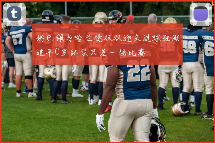 姆巴佩与哈兰德双双迎来进球狂潮追平C罗纪录只差一场比赛