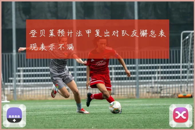登贝莱预计法甲复出对队友懈怠表现表示不满