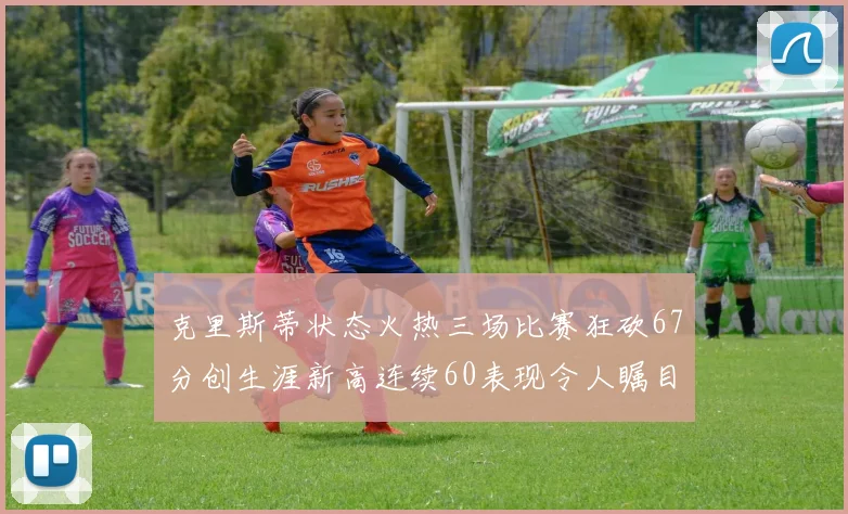 克里斯蒂状态火热三场比赛狂砍67分创生涯新高连续60表现令人瞩目