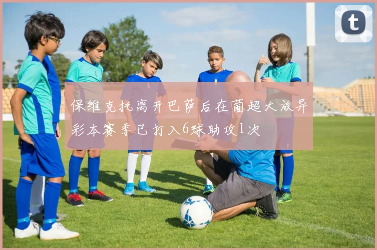 保维克托离开巴萨后在葡超大放异彩本赛季已打入6球助攻1次