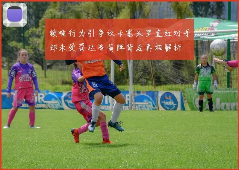 锁喉行为引争议卡塞米罗直红对手却未受罚达洛黄牌背后真相解析