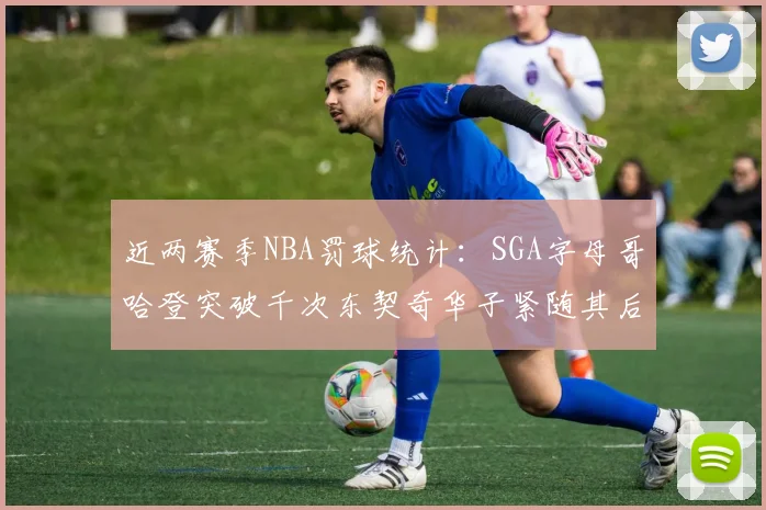 近两赛季NBA罚球统计：SGA字母哥哈登突破千次东契奇华子紧随其后