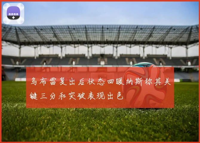 乌布雷复出后状态回暖纳斯称其关键三分和突破表现出色