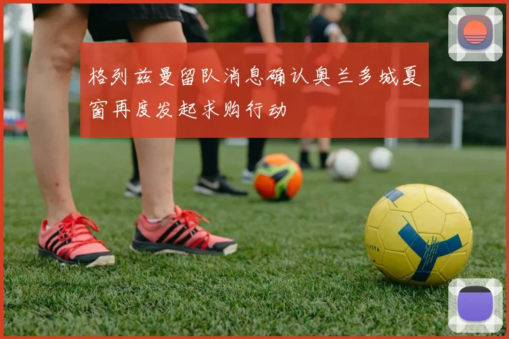 格列兹曼留队消息确认奥兰多城夏窗再度发起求购行动