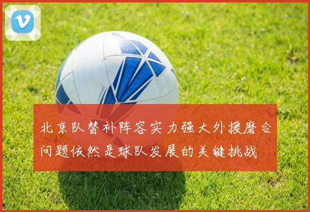 北京队替补阵容实力强大外援磨合问题依然是球队发展的关键挑战