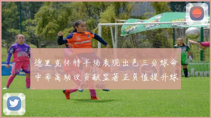 德里克怀特半场表现出色三分球命中率高助攻贡献显著正负值提升球队表现