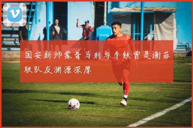 国安新帅蒙哥马利与李铁曾是谢菲联队友渊源深厚